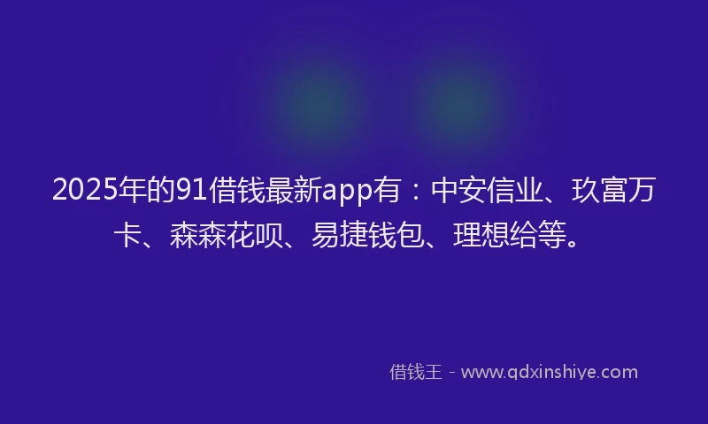 2025年的91借钱最新app有：中安信业、玖富万卡、森森花呗、易捷钱包、理想给等。