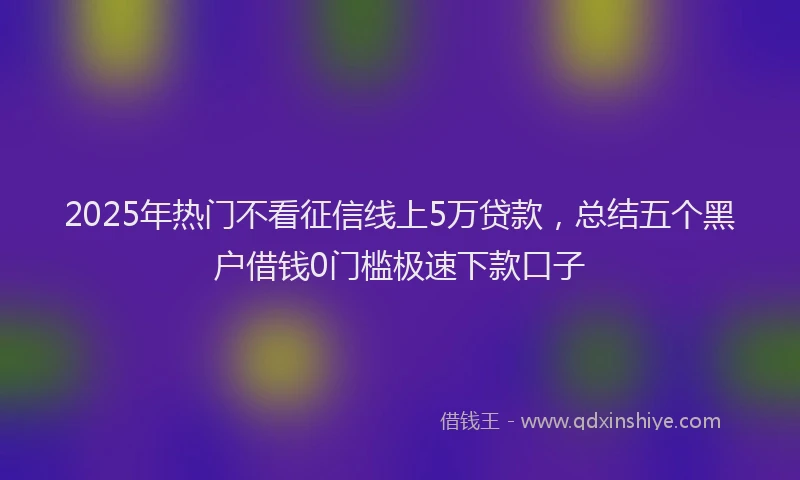 2025年热门不看征信线上5万贷款，总结五个黑户借钱0门槛极速下款口子