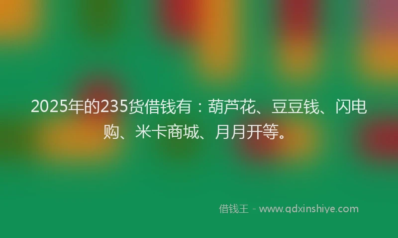 2025年的235货借钱有：葫芦花、豆豆钱、闪电购、米卡商城、月月开等。