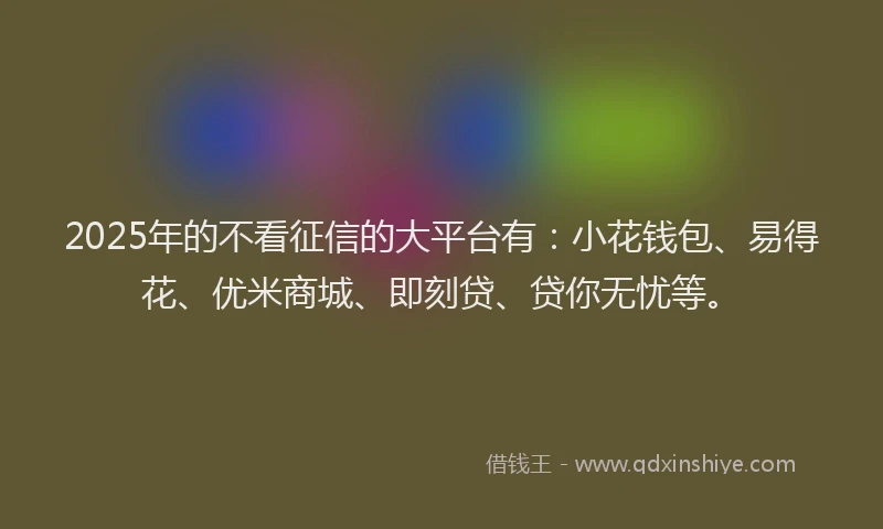 2025年的不看征信的大平台有：小花钱包、易得花、优米商城、即刻贷、贷你无忧等。