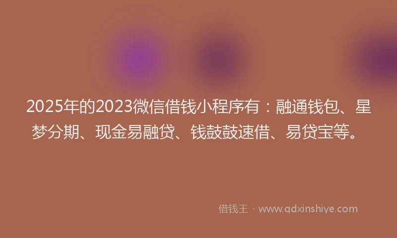 2025年的2023微信借钱小程序有：融通钱包、星梦分期、现金易融贷、钱鼓鼓速借、易贷宝等。