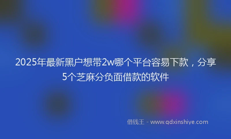 2025年最新黑户想带2w哪个平台容易下款，分享5个芝麻分负面借款的软件