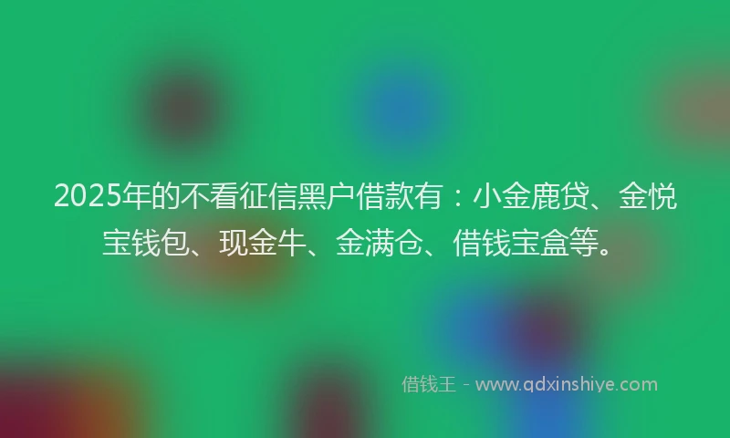 2025年的不看征信黑户借款有：小金鹿贷、金悦宝钱包、现金牛、金满仓、借钱宝盒等。