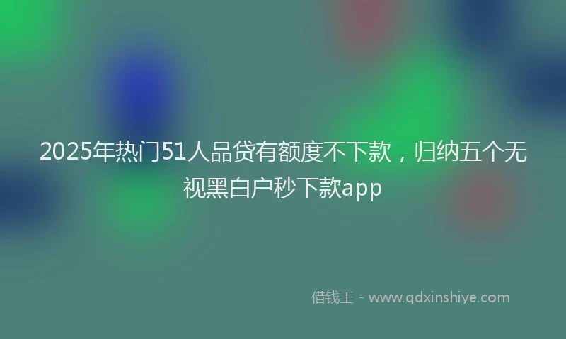 2025年热门51人品贷有额度不下款，归纳五个无视黑白户秒下款app