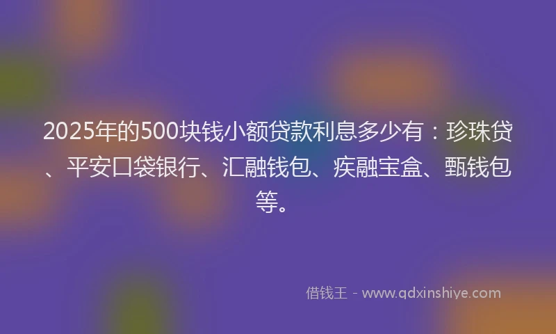 2025年的500块钱小额贷款利息多少有：珍珠贷、平安口袋银行、汇融钱包、疾融宝盒、甄钱包等。