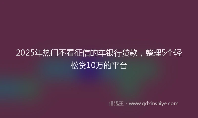 2025年热门不看征信的车银行贷款，整理5个轻松贷10万的平台