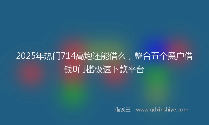 2025年热门714高炮还能借么，整合五个黑户借钱0门槛极速下款平台