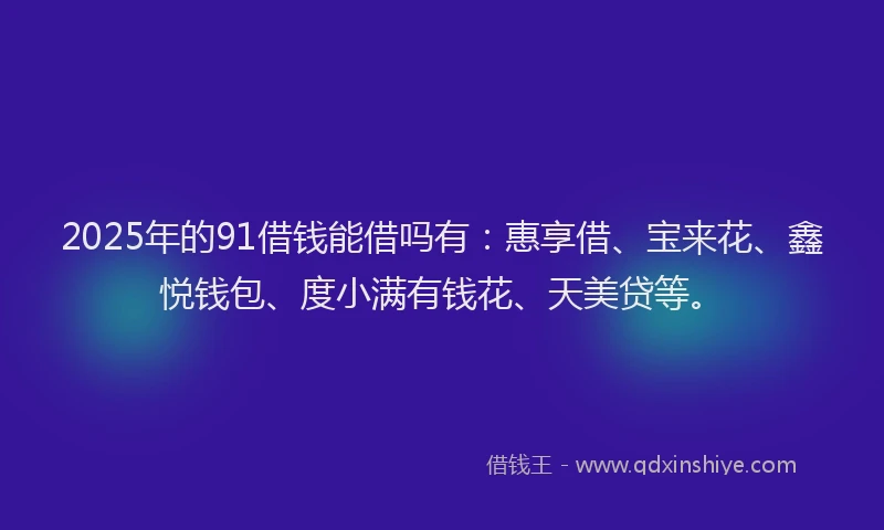 2025年的91借钱能借吗有：惠享借、宝来花、鑫悦钱包、度小满有钱花、天美贷等。