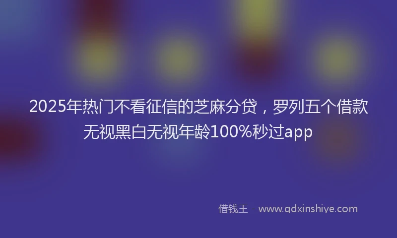 2025年热门不看征信的芝麻分贷，罗列五个借款无视黑白无视年龄100%秒过app