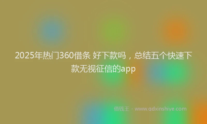2025年热门360借条 好下款吗，总结五个快速下款无视征信的app