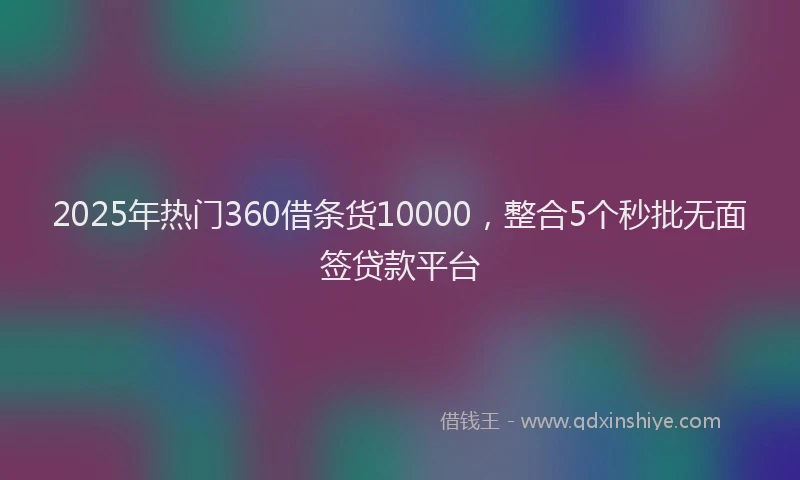 2025年热门360借条货10000，整合5个秒批无面签贷款平台
