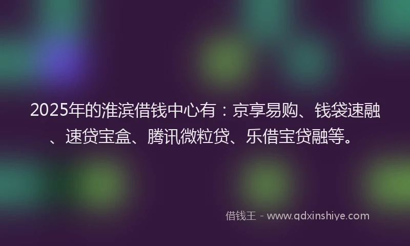 2025年的淮滨借钱中心有：京享易购、钱袋速融、速贷宝盒、腾讯微粒贷、乐借宝贷融等。