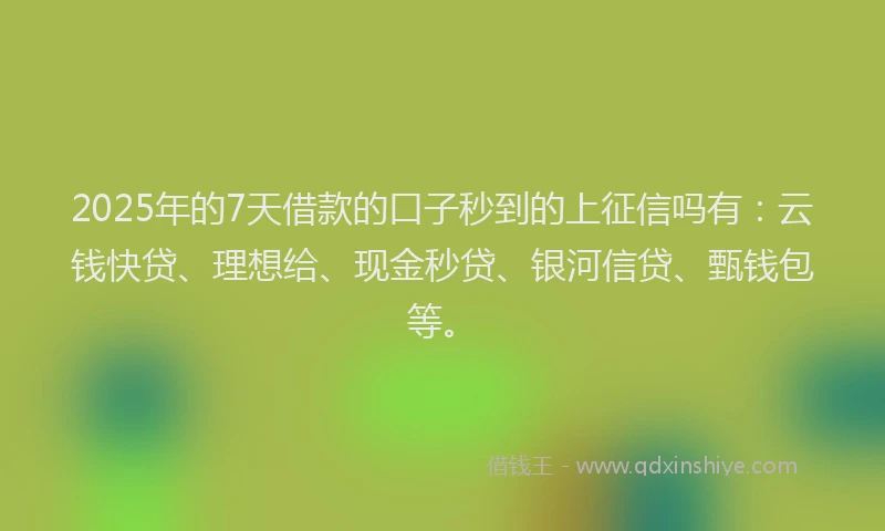 2025年的7天借款的口子秒到的上征信吗有：云钱快贷、理想给、现金秒贷、银河信贷、甄钱包等。