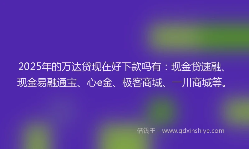 2025年的万达贷现在好下款吗有：现金贷速融、现金易融通宝、心e金、极客商城、一川商城等。