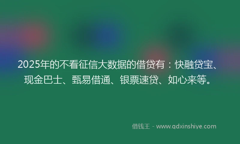2025年的不看征信大数据的借贷有：快融贷宝、现金巴士、甄易借通、银票速贷、如心来等。