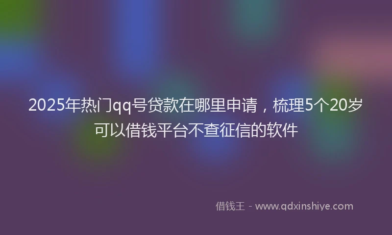 2025年热门qq号贷款在哪里申请，梳理5个20岁可以借钱平台不查征信的软件