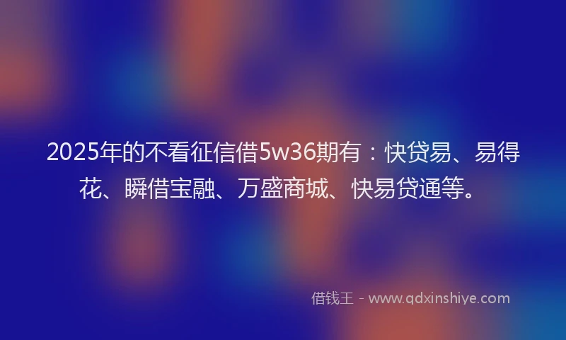 2025年的不看征信借5w36期有：快贷易、易得花、瞬借宝融、万盛商城、快易贷通等。