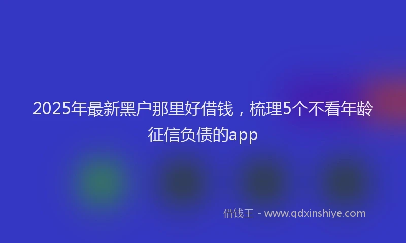 2025年最新黑户那里好借钱，梳理5个不看年龄征信负债的app