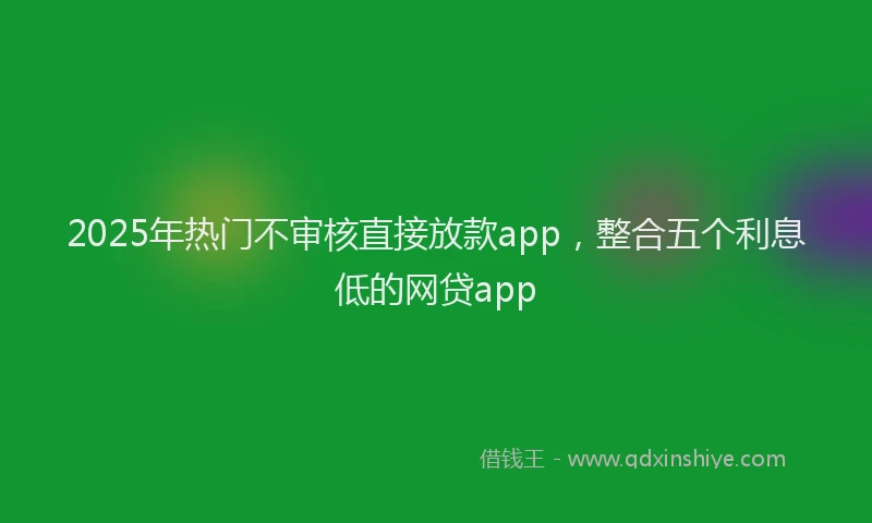 2025年热门不审核直接放款app，整合五个利息低的网贷app