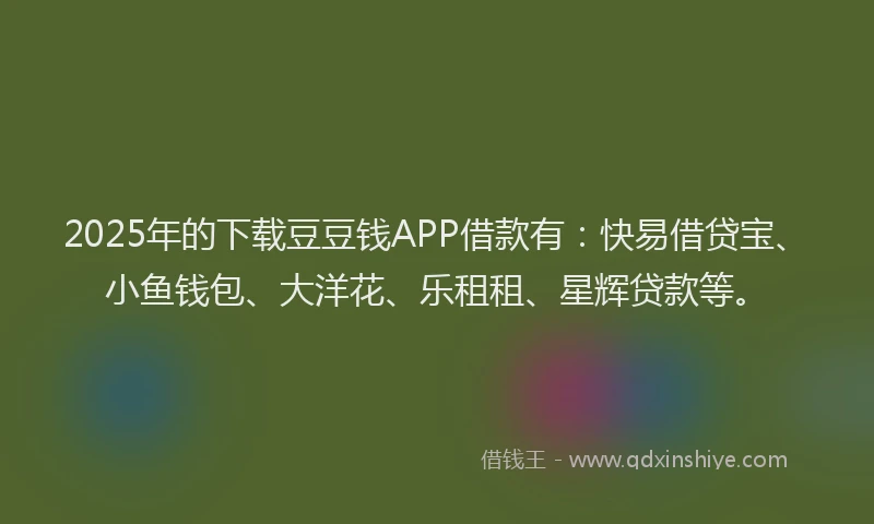 2025年的下载豆豆钱APP借款有：快易借贷宝、小鱼钱包、大洋花、乐租租、星辉贷款等。