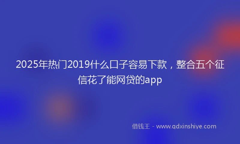 2025年热门2019什么口子容易下款，整合五个征信花了能网贷的app