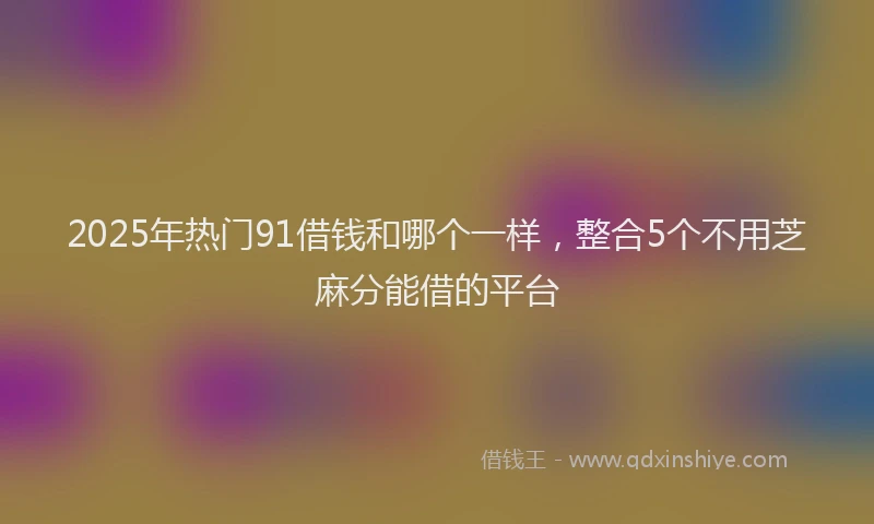 2025年热门91借钱和哪个一样，整合5个不用芝麻分能借的平台