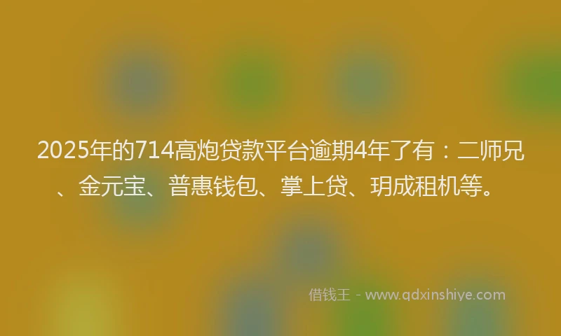 2025年的714高炮贷款平台逾期4年了有：二师兄、金元宝、普惠钱包、掌上贷、玥成租机等。