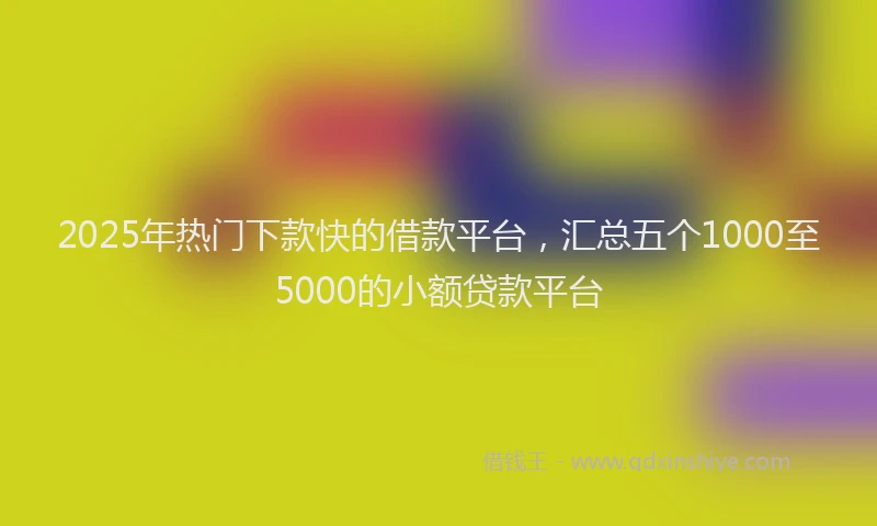 2025年热门下款快的借款平台，汇总五个1000至5000的小额贷款平台