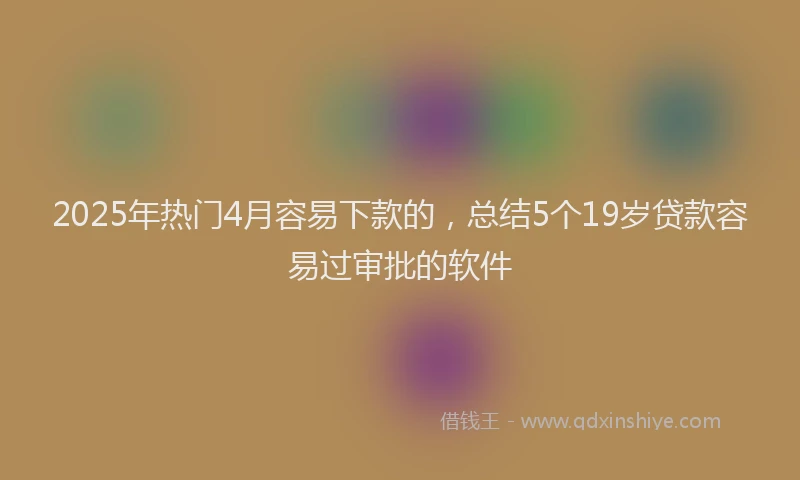 2025年热门4月容易下款的，总结5个19岁贷款容易过审批的软件