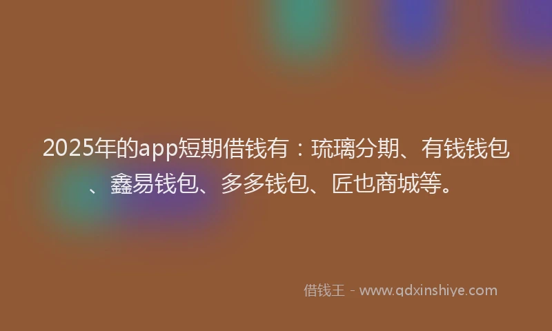 2025年的app短期借钱有：琉璃分期、有钱钱包、鑫易钱包、多多钱包、匠也商城等。