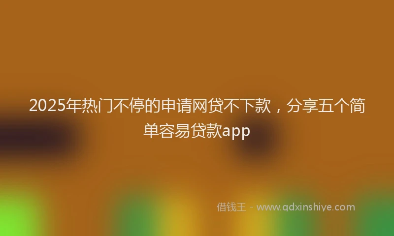 2025年热门不停的申请网贷不下款，分享五个简单容易贷款app