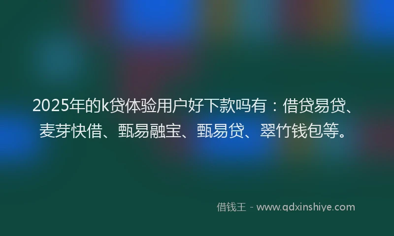 2025年的k贷体验用户好下款吗有：借贷易贷、麦芽快借、甄易融宝、甄易贷、翠竹钱包等。