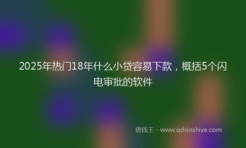 2025年热门18年什么小贷容易下款，概括5个闪电审批的软件