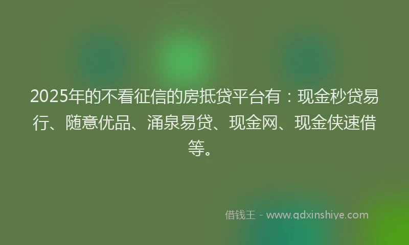 2025年的不看征信的房抵贷平台有：现金秒贷易行、随意优品、涌泉易贷、现金网、现金侠速借等。