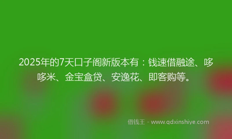 2025年的7天口子阁新版本有：钱速借融途、哆哆米、金宝盒贷、安逸花、即客购等。