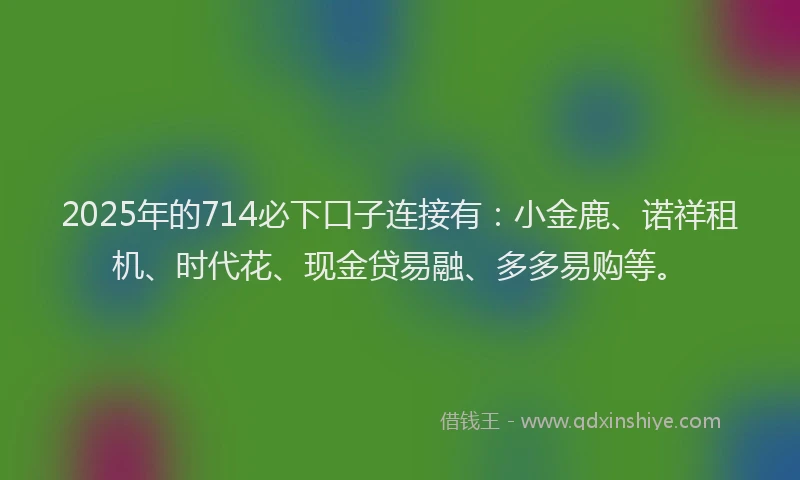 2025年的714必下口子连接有：小金鹿、诺祥租机、时代花、现金贷易融、多多易购等。