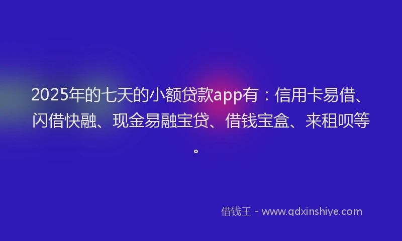 2025年的七天的小额贷款app有:信用卡易借、闪借快融、现金易融宝贷、借钱宝盒、来租呗等。