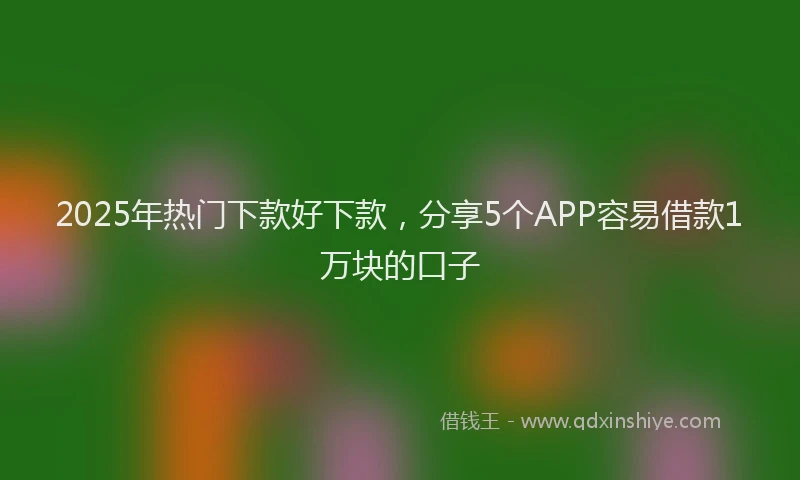 2025年热门下款好下款，分享5个APP容易借款1万块的口子