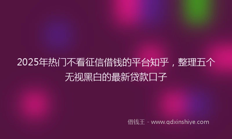 2025年热门不看征信借钱的平台知乎，整理五个无视黑白的最新贷款口子