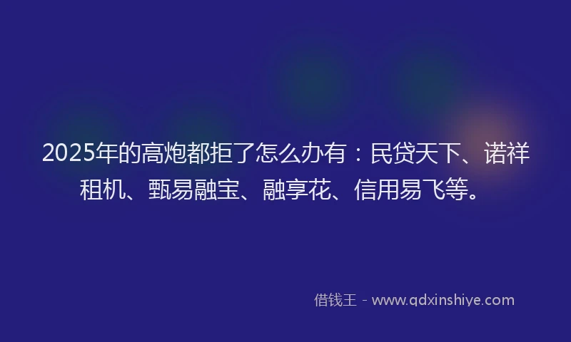 2025年的高炮都拒了怎么办有：民贷天下、诺祥租机、甄易融宝、融享花、信用易飞等。