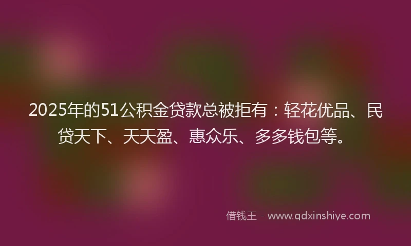 2025年的51公积金贷款总被拒有：轻花优品、民贷天下、天天盈、惠众乐、多多钱包等。