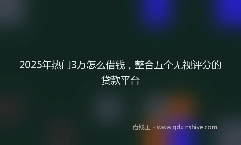 2025年热门3万怎么借钱，整合五个无视评分的贷款平台