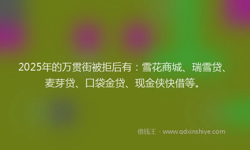 2025年的万贯街被拒后有:雪花商城、瑞雪贷、麦芽贷、口袋金贷、现金侠快借等。