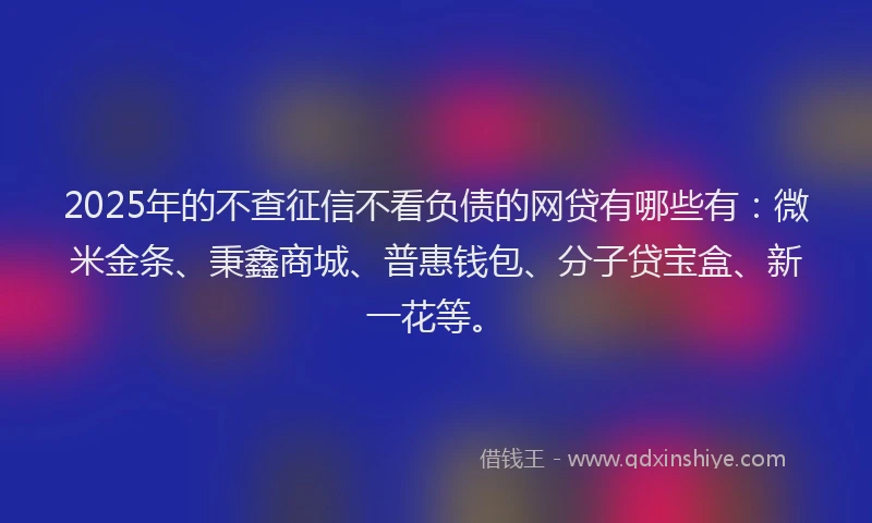 2025年的不查征信不看负债的网贷有哪些有:微米金条、秉鑫商城、普惠钱包、分子贷宝盒、新一花等。
