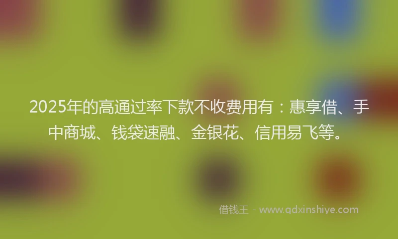 2025年的高通过率下款不收费用有：惠享借、手中商城、钱袋速融、金银花、信用易飞等。