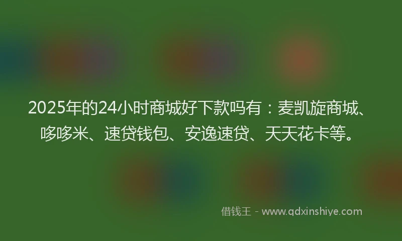 2025年的24小时商城好下款吗有：麦凯旋商城、哆哆米、速贷钱包、安逸速贷、天天花卡等。