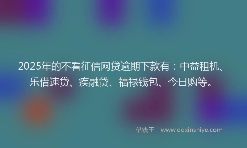 2025年的不看征信网贷逾期下款有：中益租机、乐借速贷、疾融贷、福禄钱包、今日购等。