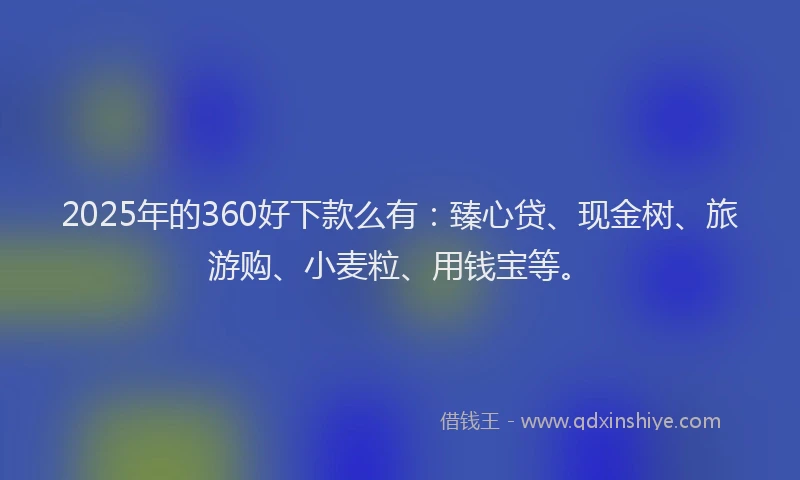 2025年的360好下款么有：臻心贷、现金树、旅游购、小麦粒、用钱宝等。