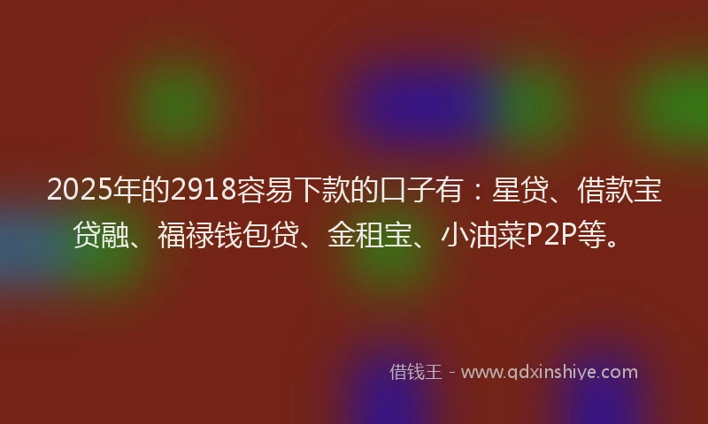 2025年的2918容易下款的口子有：星贷、借款宝贷融、福禄钱包贷、金租宝、小油菜P2P等。