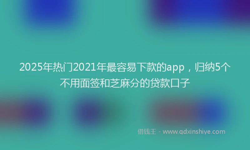 2025年热门2021年最容易下款的app，归纳5个不用面签和芝麻分的贷款口子